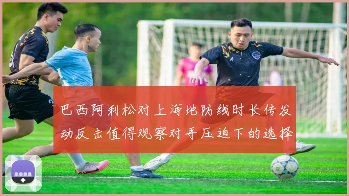 巴西阿利松对上海地防线时长传发动反击值得观察对手压迫下的选择
