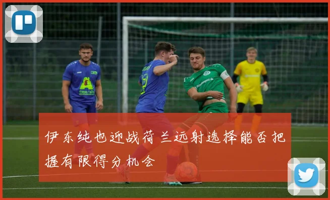 伊东纯也迎战荷兰远射选择能否把握有限得分机会