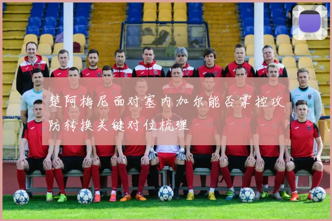 楚阿梅尼面对塞内加尔能否掌控攻防转换关键对位梳理