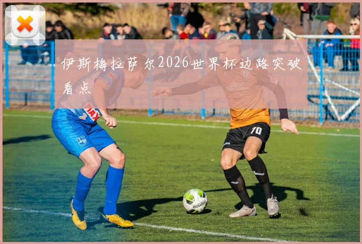 伊斯梅拉萨尔2026世界杯边路突破看点