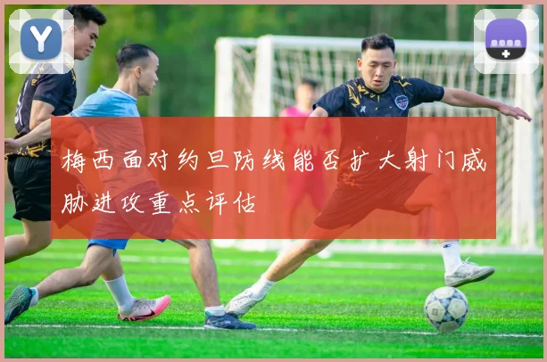 梅西面对约旦防线能否扩大射门威胁进攻重点评估
