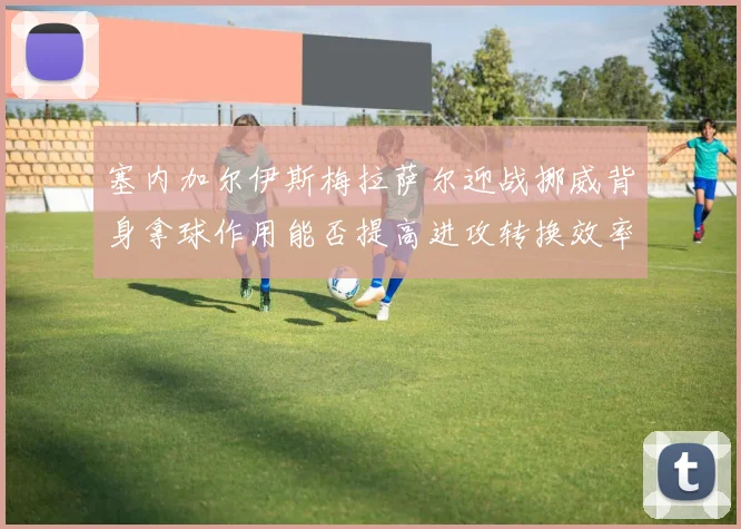 塞内加尔伊斯梅拉萨尔迎战挪威背身拿球作用能否提高进攻转换效率