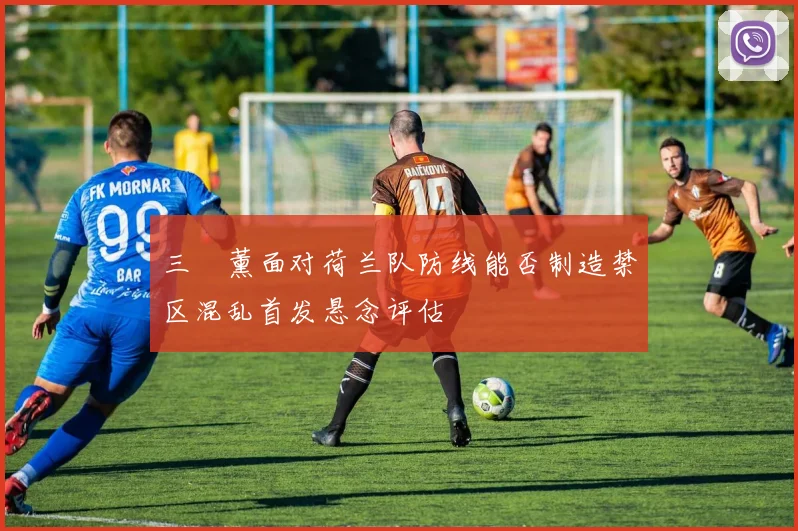 三笘薰面对荷兰队防线能否制造禁区混乱首发悬念评估