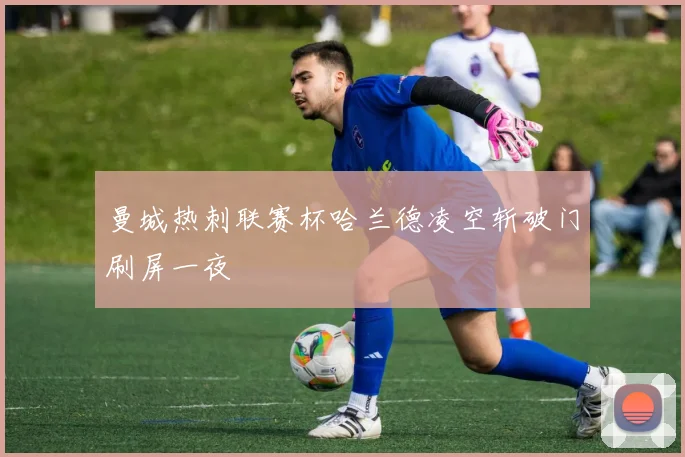 曼城热刺联赛杯哈兰德凌空斩破门刷屏一夜