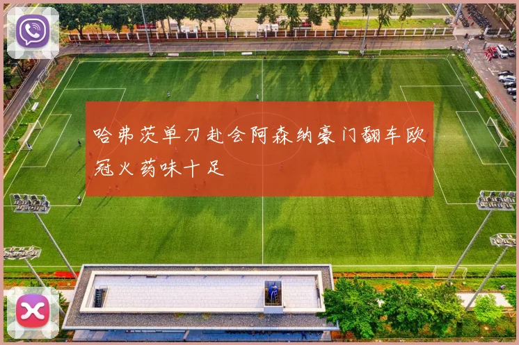 哈弗茨单刀赴会阿森纳豪门翻车欧冠火药味十足