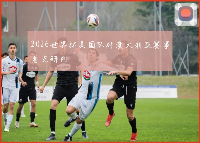 2026世界杯美国队对澳大利亚赛事看点研判