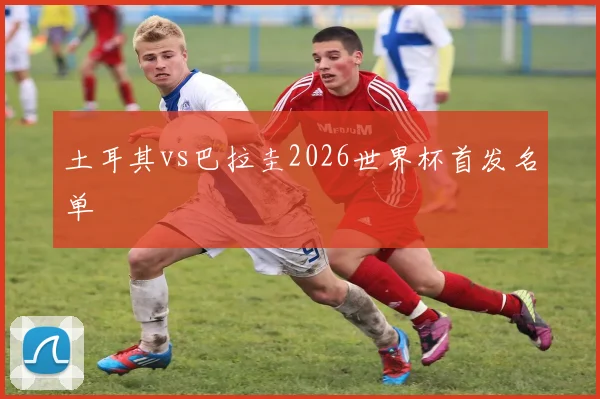 土耳其vs巴拉圭2026世界杯首发名单