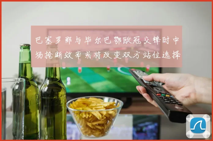 巴塞罗那与毕尔巴鄂欧冠交锋时中场抢断效率或将改变双方站位选择