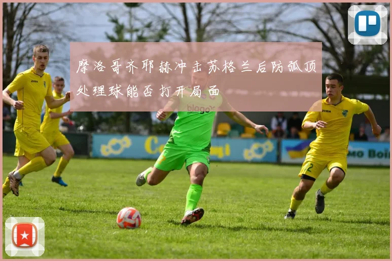 摩洛哥齐耶赫冲击苏格兰后防弧顶处理球能否打开局面