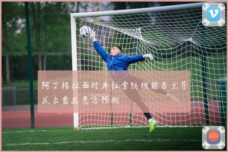 阿丁格拉面对库拉索防线能否主导反击首发悬念预测