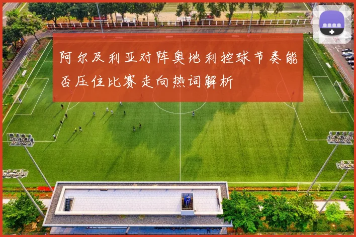 阿尔及利亚对阵奥地利控球节奏能否压住比赛走向热词解析