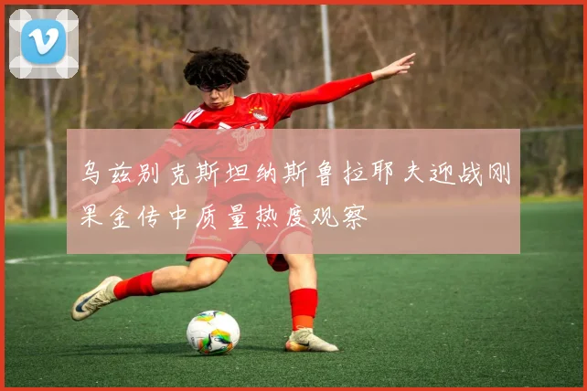 乌兹别克斯坦纳斯鲁拉耶夫迎战刚果金传中质量热度观察