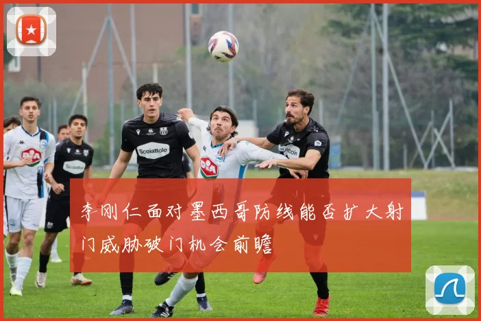 李刚仁面对墨西哥防线能否扩大射门威胁破门机会前瞻
