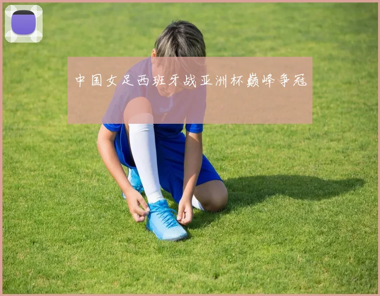 中国女足西班牙战亚洲杯巅峰争冠