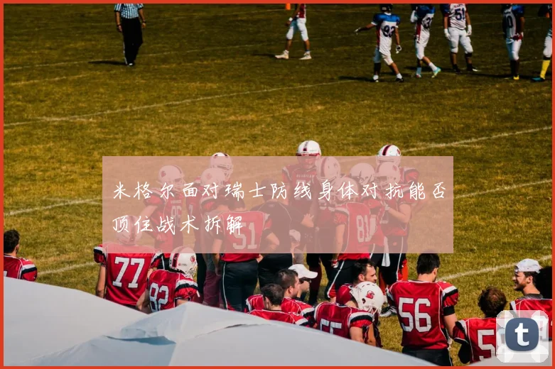 米格尔面对瑞士防线身体对抗能否顶住战术拆解