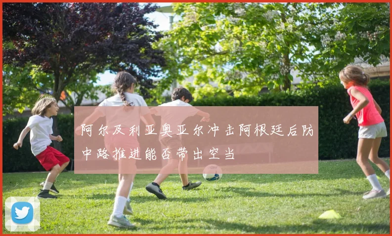 阿尔及利亚奥亚尔冲击阿根廷后防中路推进能否带出空当