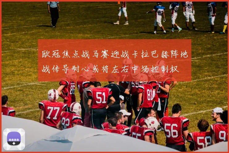 欧冠焦点战马赛迎战卡拉巴赫阵地战传导耐心或将左右中场控制权