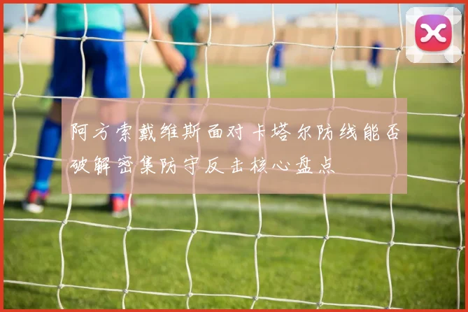 阿方索戴维斯面对卡塔尔防线能否破解密集防守反击核心盘点