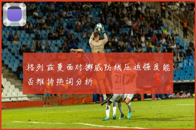 格列兹曼面对挪威防线压迫强度能否维持热词分析