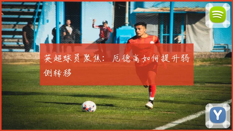 英超球员聚焦:厄德高如何提升弱侧转移